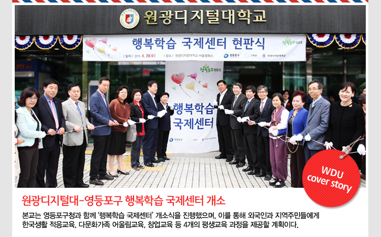 원광디지털대-영등포구와 행복학습 국제센터 개소 - 본교는 지난 4월 29일, 영등포구청과 함께 ‘행복학습 국제센터’ 개소식을 진행했으며, 이를 통해 외국인과 지역주민들에게 한국생활 적응교육, 다문화가족 어울림교육, 창업교육 등 4개의 평생교육 과정을 제공할 계획이다.