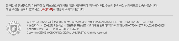본 메일은 정보통신망 이용촉진 및 정보보호 등에 관한 법률 시행규칙에 의거하여 메일 수신에 동의하신 상태이므로 발송하였습니다. 메일 수신을 원하지 않으시면, 수신거부로 변경해주시기 바랍니다. 서울캠퍼스 : (07448) 서울특별시 영등포구 도림천로 437 대림동 원광디지털대학교 tel.070-7730-1977 / fax 02-897-286, 익산캠퍼스 : (54538) 전라북도 익산시 익산대로 460 신동 원광디지털대학교 tel. 1588-2854, fax 063-843-2861, 사업자등록번호 : 403-82-08468 대표 : 남궁문, Copyright (C) 2015 wonkwang digital university. all rights reserved.