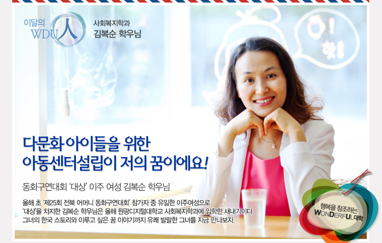 이달의 wdu인 사회복지학과 김복순 학우님 - “다문화 아이들을 위한 아동센터 설립이 저의 꿈이에요” 동화구연대회 대상 이주여성 김복순 - 올해 초 ‘제25회 전북 어머니 동화구연대회’ 참가자 중 유일한 이주여성으로 ‘대상’을 차지한 김복순 씨는 올해 원광디지털대학교 사회복지학과에 입학한 새내기이다. 그녀의 한국 스토리와 이루고 싶은 꿈 이야기까지···. 유쾌 발랄한 그녀를 지금 만나보자.