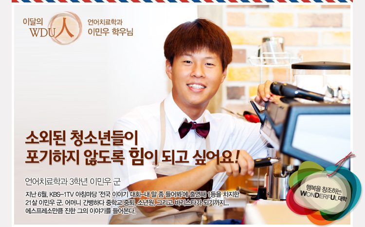이달의 wdu인 언어치료학과 이민우 학우님 - , “소외된 청소년들이 포기하지 않도록 힘이 되고 싶어요” 지난 6월, KBS KBS-1TV 아침마당 ‘전국 이야기 대회-내 말 좀 들어봐’에 출연해 1등을 차지한 21살 이민우 군. 어머니 간병하다 중학교 중퇴, 소년원, 그리고 바리스타가 되기까지 에스프레소만큼 진한 그의 이야기를 들어본다.
