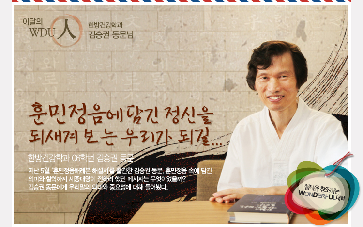 이달의 wdu인 언어치료학과 이민우 학우님 - “훈민정음에 담긴 정신을 되새겨 보는 우리가 되길”  지난 5월, ‘훈민정음해례본 해설서’를 출간한 김승권 동문. 훈민정음 속에 담긴 의미와 철학까지 세종대왕이 전하려 했던 메시지는 무엇이었을까? 김승권 동문에게 우리말의 의미와 중요성에 대해 들어봤다.