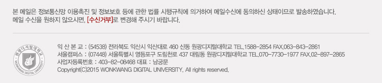 본 메일은 정보통신망 이용촉진 및 정보보호 등에 관한 법률 시행규칙에 의거하여 메일 수신에 동의하신 상태이므로 발송하였습니다. 메일 수신을 원하지 않으시며, 수신거부로 변경해주시기 바랍니다. 서울캠퍼스 : (07448) 서울특별시 영등포구 도림천로 437 대림동 원광디지털대학교 tel.070-7730-1977 / fax 02-897-286, 익산캠퍼스 : (54538) 전라북도 익산시 익산대로 460 신동 원광디지털대학교 tel. 1588-2854, fax 063-843-2861, 사업자등록번호 : 403-82-08468 대표 : 남궁문, Copyright (C) 2015 wonkwang digital university. all rights reserved.