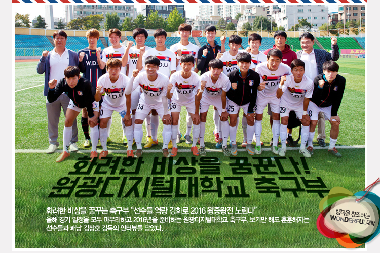 이달의 wdu인 원광디지털대학교 축구부 - 화려한 비상 꿈꾸는 축구부 “선수들 역량 강화로 2016 왕중왕전 노린다” 올해 경기 일정을 모두 마무리하고 2016년을 준비하는 원광디지털대학교 축구부. 보기만 해도 훈훈해지는 선수들과 쾌남 김상훈 감독의 인터뷰를 담았다.