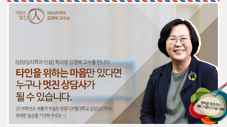 이달의 wdu인 상담심리학과 김영혜교수님 - [상담심리학과 신설] 학과장 김영혜 교수를 만나다. 타인을 위하는 마음만 있다면 누구나 멋진 상담사가 될 수 있습니다. 2016학년도 새롭게 개설된 원광디지털대학교 상담심리학과, 유쾌한 일상을 기대해 주세요~!