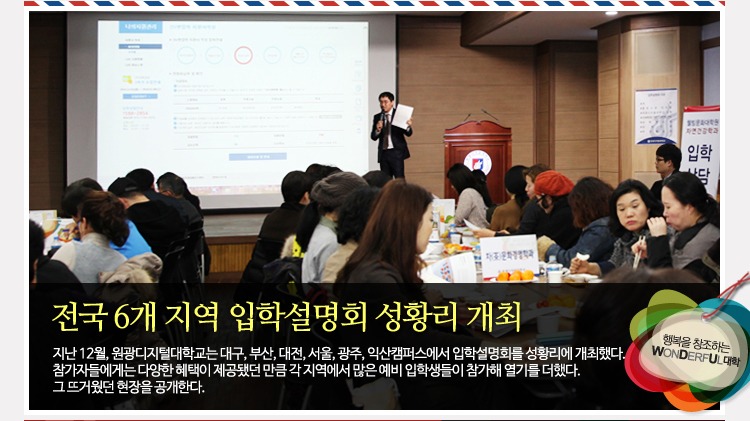 전국 6개 지역 입학설명회 성황리 개최 - 지난 12월, 원광디지털대학교는 대구, 부산, 대전, 서울, 광주, 익산캠퍼스에서 입학설명회를 성황리에 개최했다. 참가자들에게는 다양한 혜택이 제공됐던 만큼 각 지역에서 많은 예비 입학생들이 참가해 열기를 더했다. 그 뜨거웠던 현장을 공개한다.