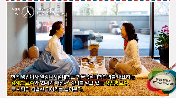 한국복식과학학과 김혜순·정민경 교수 - 한복 명인이자 원광디지털대학교 한국복식과학학과를 대표하는 김혜순 교수와 ‘20세기 패션사’ 강의를 맡고 있는 정민경 교수. 두 사람의 각별한 이야기를 들어본다.