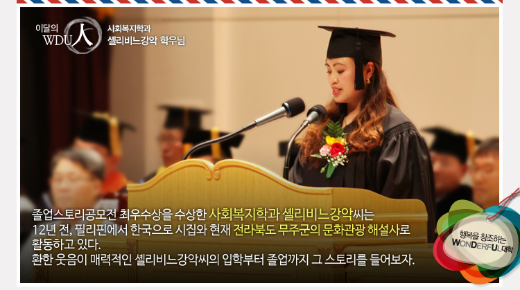 이달의wdu인 사회복지학과 셰리비느강악 학우님 - 졸업스토리공모전 최우수상을 수상한 사회복지학과 셰리비느강악씨는 12년 전, 필리핀에서 한국으로 시집와 현재 전라북도 무주군의 문화관광 해설사로 활동하고 있다. 환한 웃음이 매력적인 셸리비느강악씨의 입학부터 졸업까지 그 스토리를 들어보자.