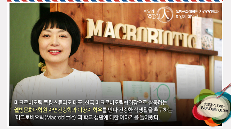 이달의wdu인 웰빙문화대학원 자연건강학과 이양지 학우님 마크로비오틱 쿠킹스튜디오 대표, 한국 마크로비오틱협회장으로 활동하는 웰빙문화대학원 자연건강학과 이양지 학우를 만나 건강한 식생활을 추구하는 ‘마크로비오틱(Macrobiotic)’과 학교 생활에 대한 이야기를 들어봤다.