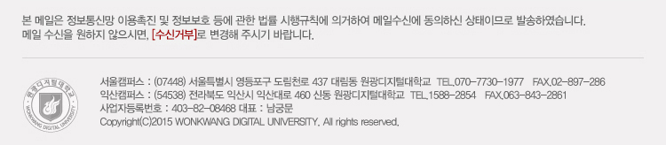 본 메일은 정보통신망 이용촉진 및 정보보호 등에 관한 법률 시행규칙에 의거하여 메일 수신에 동의하신 상태이므로 발송하였습니다. 메일 수신을 원하지 않으시며, 수신거부로 변경해주시기 바랍니다. 서울캠퍼스 : (07448) 서울특별시 영등포구 도림천로 437 대림동 원광디지털대학교 tel.070-7730-1977 / fax 02-897-286, 익산캠퍼스 : (54538) 전라북도 익산시 익산대로 460 신동 원광디지털대학교 tel. 1588-2854, fax 063-843-2861, 사업자등록번호 : 403-82-08468 대표 : 남궁문, Copyright (C) 2015 wonkwang digital university. all rights reserved.