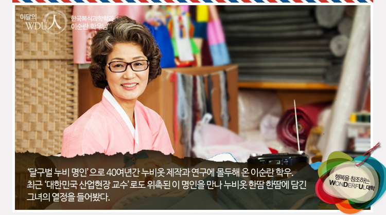 이달의 WDU인 - 한국복식과학학과 이순란 명인- 달구벌 누비 명인으로 40여년간 누비옷 제작과 연구에 몰두해 온 이순란 학우. 최근 ‘대한민국 산업현장 교수’로도 위촉된 이 명인을 만나 누비옷 한땀한땀에 담긴 그녀의 열정을 들어봤다.
