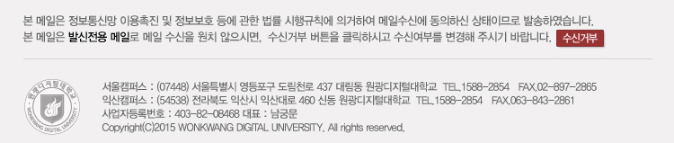 본 메일은 정보통신망 이용촉진 및 정보보호 등에 관한 법률 시행규칙에 의거하여 메일 수신에 동의하신 상태이므로 발송하였습니다. 본 메일은 발신전용 메일로, 메일 수신을 원하지 않으시면, 수신거부 버튼을 클릭하시고 수신여부를  변경해주시기 바랍니다. 서울캠퍼스 : (07448) 서울특별시 영등포구 도림천로 437 대림동 원광디지털대학교 tel.070-7730-1977 / fax 02-897-286, 익산캠퍼스 : (54538) 전라북도 익산시 익산대로 460 신동 원광디지털대학교 tel. 1588-2854, fax 063-843-2861, 사업자등록번호 : 403-82-08468 대표 : 남궁문, Copyright (C) 2015 wonkwang digital university. all rights reserved.