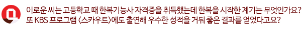 Q. 이로운씨는 고등학교 때 한복기능사 자격증을 취득했는데 한복을 시작한 계기는 무엇인가요? 또 KBS 프로그램 <스카우트>에도 출연해 우수한 성적을 거둬 좋은 결과를 얻었다구요?