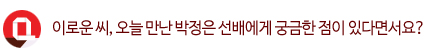Q. 이로운 씨, 오늘 만난 박정은 선배에게 궁금한 점이 있다면서요?