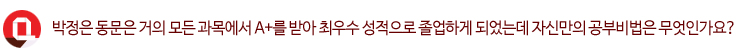 Q. 박정은 동문은 거의 모든 과목에서 A+를 받아 최우수 성적으로 졸업하게 되었는데 자신만의 공부비법은 무엇인가요?
