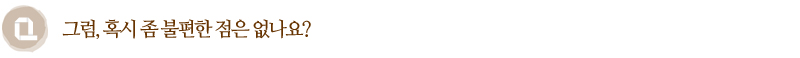 Q. 그럼, 혹시 좀 불편한 점은 없나요?