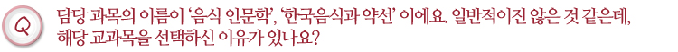 담당 과목의 이름이 음식 인문학, 한국음식과 약선이에요. 일반적이진 않은 것 같은데, 해당 교과목을 선택하신 이유가 있나요?